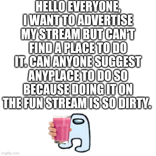 Blank Transparent Square Meme | HELLO EVERYONE, I WANT TO ADVERTISE MY STREAM BUT CAN'T FIND A PLACE TO DO IT. CAN ANYONE SUGGEST ANYPLACE TO DO SO BECAUSE DOING IT ON THE FUN STREAM IS SO DIRTY. | image tagged in help | made w/ Imgflip meme maker