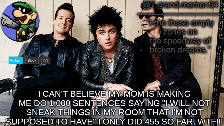 I CAN'T BELIEVE MY MOM IS MAKING ME DO 1,000 SENTENCES SAYING "I WILL NOT SNEAK THINGS IN MY ROOM THAT I'M NOT SUPPOSED TO HAVE" I ONLY DID 455 SO FAR. WTF!!! | made w/ Imgflip meme maker