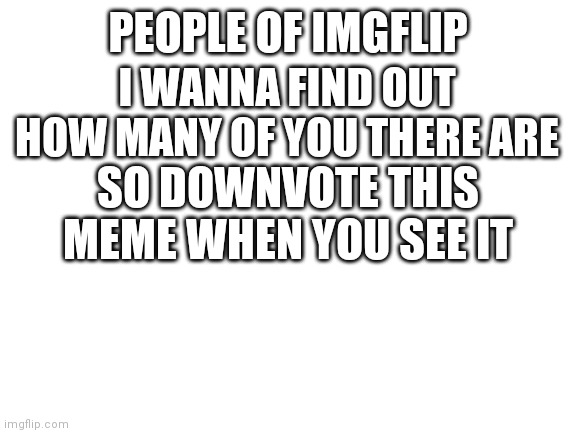 Blank White Template | PEOPLE OF IMGFLIP; I WANNA FIND OUT HOW MANY OF YOU THERE ARE; SO DOWNVOTE THIS MEME WHEN YOU SEE IT | image tagged in blank white template | made w/ Imgflip meme maker