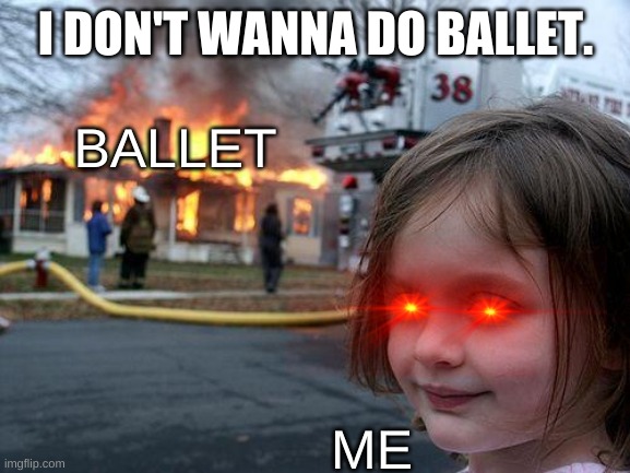 How I Felt when I posted this | I DON'T WANNA DO BALLET. BALLET; ME | image tagged in memes,disaster girl,ballet | made w/ Imgflip meme maker