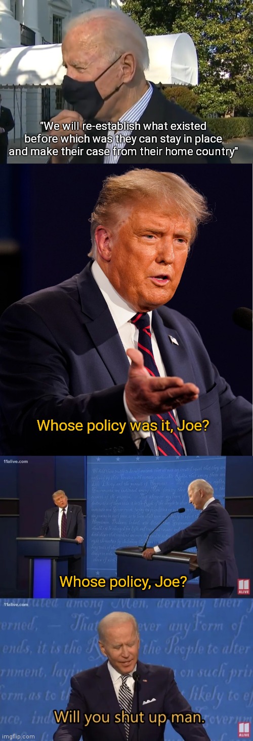 Whose policy? | "We will re-establish what existed before which was they can stay in place and make their case from their home country"; Whose policy was it, Joe? Whose policy, Joe? | image tagged in biden - will you shut up man,trump,biden,border,democrats | made w/ Imgflip meme maker