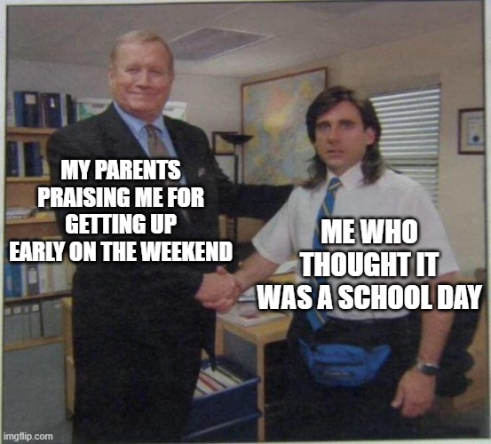 hehe | MY PARENTS PRAISING ME FOR GETTING UP EARLY ON THE WEEKEND; ME WHO THOUGHT IT WAS A SCHOOL DAY | image tagged in the office handshake | made w/ Imgflip meme maker