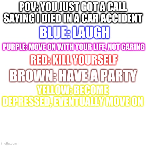 y e a | POV: YOU JUST GOT A CALL SAYING I DIED IN A CAR ACCIDENT; BLUE: LAUGH; PURPLE: MOVE ON WITH YOUR LIFE, NOT CARING; RED: KILL YOURSELF; BROWN: HAVE A PARTY; YELLOW: BECOME DEPRESSED, EVENTUALLY MOVE ON | image tagged in memes,blank transparent square | made w/ Imgflip meme maker
