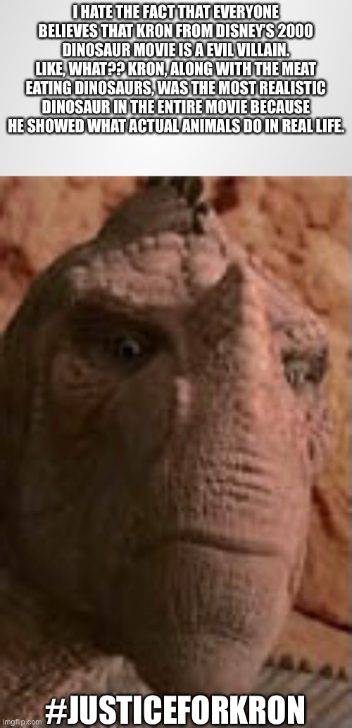 Justice for Kron (Dinosaur 2000) | I HATE THE FACT THAT EVERYONE BELIEVES THAT KRON FROM DISNEY’S 2000 DINOSAUR MOVIE IS A EVIL VILLAIN. LIKE, WHAT?? KRON, ALONG WITH THE MEAT EATING DINOSAURS, WAS THE MOST REALISTIC DINOSAUR IN THE ENTIRE MOVIE BECAUSE HE SHOWED WHAT ACTUAL ANIMALS DO IN REAL LIFE. #JUSTICEFORKRON | image tagged in memes,kron,dinosaur,disneysdinosaur,dinosaur2000,justice | made w/ Imgflip meme maker