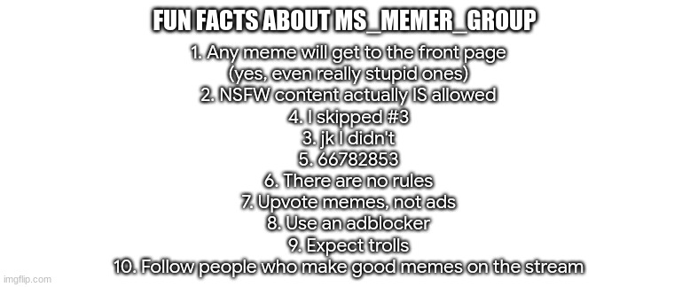 The 10 rules of MS_memer_group | FUN FACTS ABOUT MS_MEMER_GROUP; 1. Any meme will get to the front page
(yes, even really stupid ones)
2. NSFW content actually IS allowed
4. I skipped #3
3. jk I didn't
5. 66782853
6. There are no rules
7. Upvote memes, not ads
8. Use an adblocker
9. Expect trolls
10. Follow people who make good memes on the stream | image tagged in blank template | made w/ Imgflip meme maker