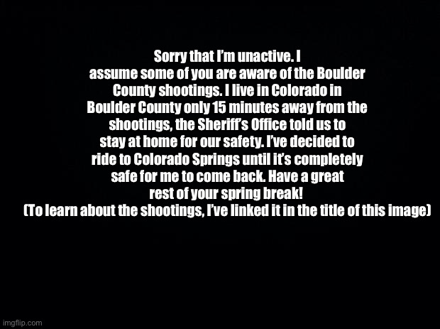 https://www.cnn.com/2021/03/23/us/boulder-colorado-shooting-tuesday/index.html | Sorry that I’m unactive. I assume some of you are aware of the Boulder County shootings. I live in Colorado in Boulder County only 15 minutes away from the shootings, the Sheriff’s Office told us to stay at home for our safety. I’ve decided to ride to Colorado Springs until it’s completely safe for me to come back. Have a great rest of your spring break! 
(To learn about the shootings, I’ve linked it in the title of this image) | made w/ Imgflip meme maker