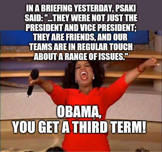 He never really left | IN A BRIEFING YESTERDAY, PSAKI
SAID: "...THEY WERE NOT JUST THE
PRESIDENT AND VICE PRESIDENT;
THEY ARE FRIENDS, AND OUR 
TEAMS ARE IN REGULAR TOUCH
ABOUT A RANGE OF ISSUES."; OBAMA, 
YOU GET A THIRD TERM! | image tagged in memes,oprah you get a,biden,obama | made w/ Imgflip meme maker