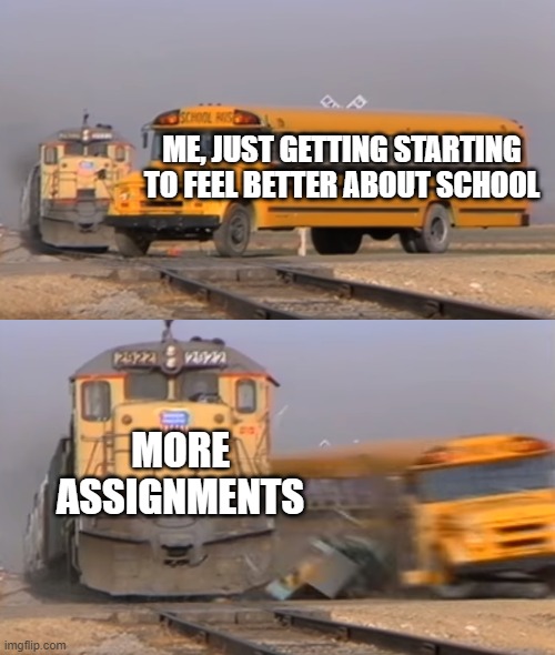 school sucks | ME, JUST GETTING STARTING TO FEEL BETTER ABOUT SCHOOL; MORE ASSIGNMENTS | image tagged in a train hitting a school bus,college life,rip,funny memes | made w/ Imgflip meme maker