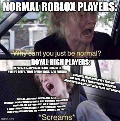 this is so true though... | NORMAL ROBLOX PLAYERS:; ROYAL HIGH PLAYERS:; DEPRESSED/ALPHA/AVERAGE GIRL/GETS BULLIED OFTEN/WOLF DEMON HYBRID/M*RDERER/; SUPER HOT ALPHA WOLF WHO'S RUDE AND CAN TURN INTO A DEMON/LOOKING FOR A CUTE HANDSOME BOY/BULLY'S OTHER BECAUSE THEY SO BASIC; *SCREAMS AND BECOMES AN ULTRA RARE ULTRA POWERFUL SUPER HOT DEPRESSED HYBRID WOLF DEMON WHO HAS POWERFUL SWORD AND CAN KILL YOU NO MISS AND IS LOOKING FOR A SUPER CUTE BOYFRIEND, PREFERABLY A SUPER HANDSOME POWERFUL AND STRONG ALPHA WOLF WHO CAN TURN INTO A DEMON AT ANY TIME.* | image tagged in why can't you just be normal | made w/ Imgflip meme maker