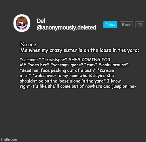 ITS LIKE A HORROR MOVIE | No one:
Me when my crazy sister is on the loose in the yard:; *screams* *le whisper* SHES COMING FOR ME *sees her* *screams more* *runs* *looks around* *sees her face peeking out of a bush* *scream a lot* *walcc over to my mom who is saying she shouldnt be on the loose alone in the yard* I know right it's like she'll come out of nowhere and jump on me- | image tagged in del announcement | made w/ Imgflip meme maker