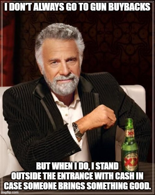 The Most Interesting Man In The World Meme | I DON'T ALWAYS GO TO GUN BUYBACKS BUT WHEN I DO, I STAND OUTSIDE THE ENTRANCE WITH CASH IN CASE SOMEONE BRINGS SOMETHING GOOD. | image tagged in memes,the most interesting man in the world | made w/ Imgflip meme maker