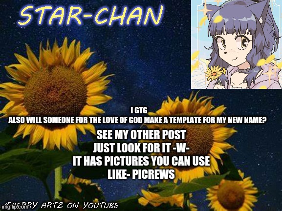 for the love of god lol why do i like that phrase | I GTG
ALSO WILL SOMEONE FOR THE LOVE OF GOD MAKE A TEMPLATE FOR MY NEW NAME? SEE MY OTHER POST
JUST LOOK FOR IT -W-
IT HAS PICTURES YOU CAN USE
LIKE- PICREWS | image tagged in star-chan's announcement template | made w/ Imgflip meme maker