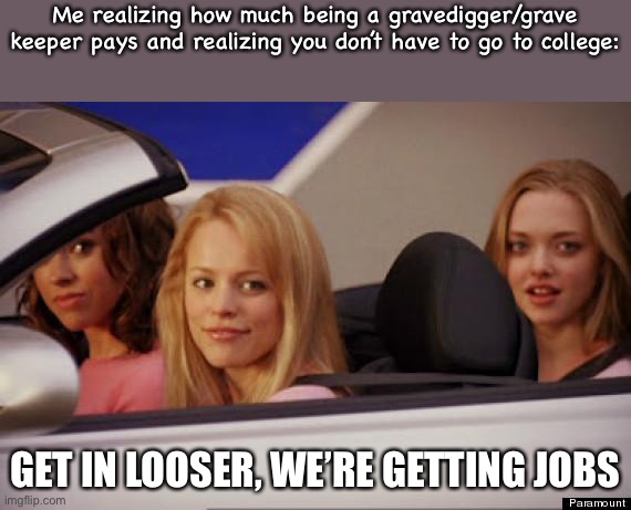 *loser | Me realizing how much being a gravedigger/grave keeper pays and realizing you don’t have to go to college:; GET IN LOOSER, WE’RE GETTING JOBS | image tagged in get in loser | made w/ Imgflip meme maker