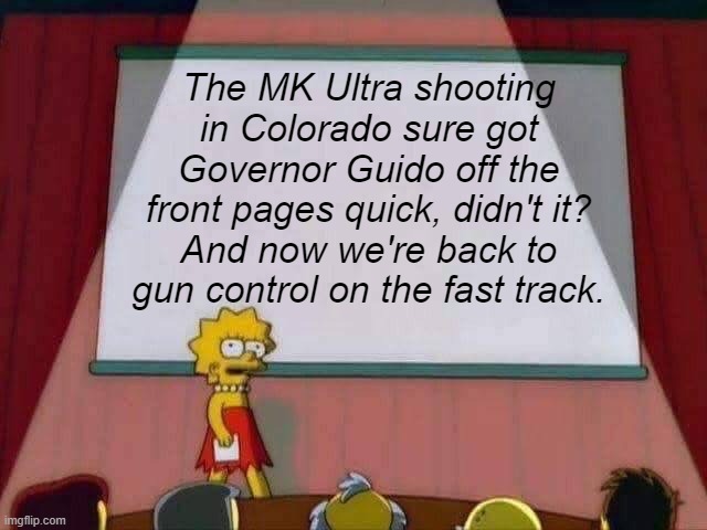Your globalist overlords leave nothing to chance in The Matrix. | The MK Ultra shooting in Colorado sure got Governor Guido off the front pages quick, didn't it?
And now we're back to gun control on the fast track. | image tagged in lisa simpson speech,nwo police state,globalists,roleplaying,gun control | made w/ Imgflip meme maker