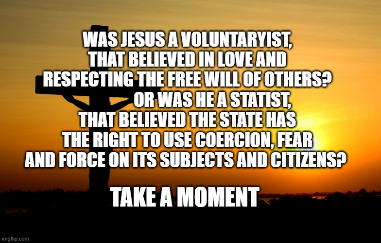 Jesus... Always Faithful | WAS JESUS A VOLUNTARYIST, THAT BELIEVED IN LOVE AND RESPECTING THE FREE WILL OF OTHERS?                OR WAS HE A STATIST, THAT BELIEVED THE STATE HAS THE RIGHT TO USE COERCION, FEAR AND FORCE ON ITS SUBJECTS AND CITIZENS? TAKE A MOMENT | image tagged in jesus always faithful | made w/ Imgflip meme maker