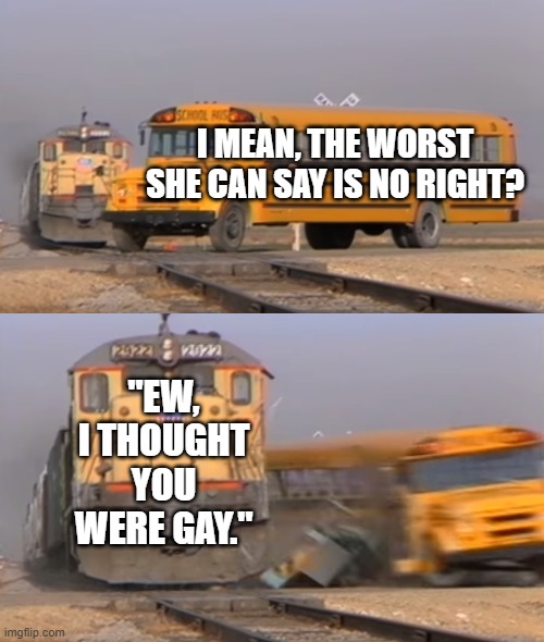 O O F | I MEAN, THE WORST SHE CAN SAY IS NO RIGHT? "EW, I THOUGHT YOU WERE GAY." | image tagged in a train hitting a school bus,oof | made w/ Imgflip meme maker