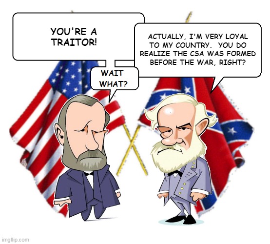 Civil War Debate | ACTUALLY, I'M VERY LOYAL
TO MY COUNTRY.  YOU DO
REALIZE THE CSA WAS FORMED
BEFORE THE WAR, RIGHT? YOU'RE A
TRAITOR! | image tagged in lee and grant | made w/ Imgflip meme maker