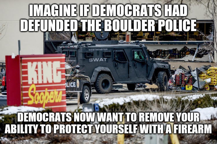 Boulder defund police 2nd amendment | IMAGINE IF DEMOCRATS HAD DEFUNDED THE BOULDER POLICE; DEMOCRATS NOW WANT TO REMOVE YOUR ABILITY TO PROTECT YOURSELF WITH A FIREARM | image tagged in boulder shooting swat | made w/ Imgflip meme maker