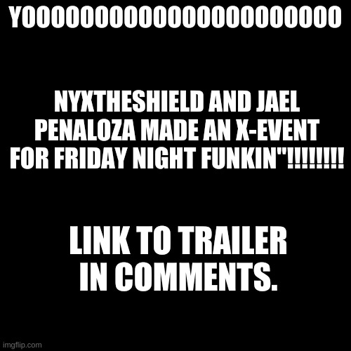 https://www.youtube.com/watch?v=GKZLa3l_2-E | YOOOOOOOOOOOOOOOOOOOOOO; NYXTHESHIELD AND JAEL PENALOZA MADE AN X-EVENT FOR FRIDAY NIGHT FUNKIN"!!!!!!!! LINK TO TRAILER IN COMMENTS. | image tagged in memes,blank transparent square | made w/ Imgflip meme maker