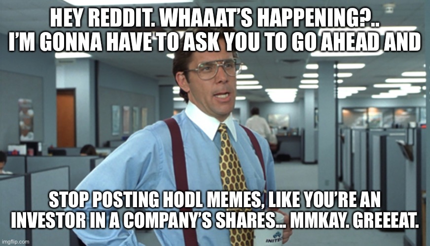 Office Space Bill Lumbergh | HEY REDDIT. WHAAAT’S HAPPENING?.. I’M GONNA HAVE TO ASK YOU TO GO AHEAD AND; STOP POSTING HODL MEMES, LIKE YOU’RE AN INVESTOR IN A COMPANY’S SHARES... MMKAY. GREEEAT. | image tagged in office space bill lumbergh | made w/ Imgflip meme maker