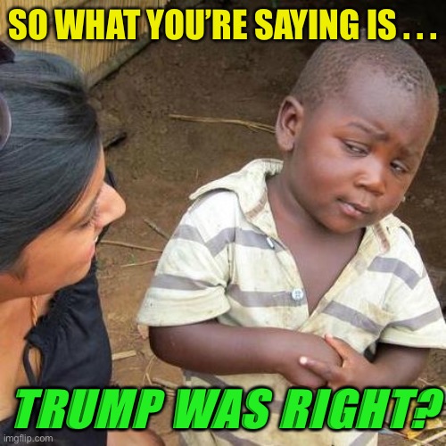Third World Skeptical Kid Meme | SO WHAT YOU’RE SAYING IS . . . TRUMP WAS RIGHT? | image tagged in memes,third world skeptical kid | made w/ Imgflip meme maker