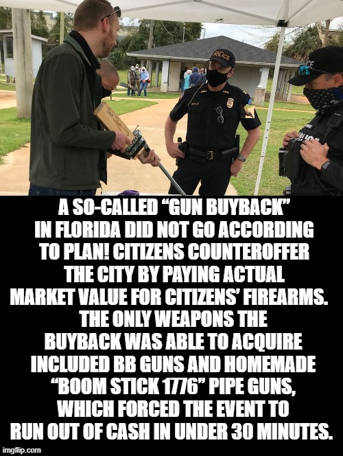 How to make gun buy backs work in your favor! | A SO-CALLED “GUN BUYBACK” IN FLORIDA DID NOT GO ACCORDING TO PLAN! CITIZENS COUNTEROFFER THE CITY BY PAYING ACTUAL MARKET VALUE FOR CITIZENS’ FIREARMS. THE ONLY WEAPONS THE BUYBACK WAS ABLE TO ACQUIRE INCLUDED BB GUNS AND HOMEMADE “BOOM STICK 1776” PIPE GUNS, WHICH FORCED THE EVENT TO RUN OUT OF CASH IN UNDER 30 MINUTES. | image tagged in 2nd amendment,stupid liberals,morons,idiots | made w/ Imgflip meme maker