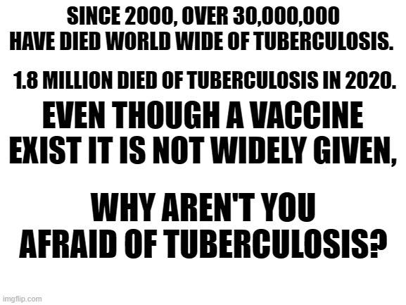 just asking |  SINCE 2000, OVER 30,000,000 HAVE DIED WORLD WIDE OF TUBERCULOSIS. 1.8 MILLION DIED OF TUBERCULOSIS IN 2020. EVEN THOUGH A VACCINE EXIST IT IS NOT WIDELY GIVEN, WHY AREN'T YOU AFRAID OF TUBERCULOSIS? | image tagged in vaccines,biden | made w/ Imgflip meme maker