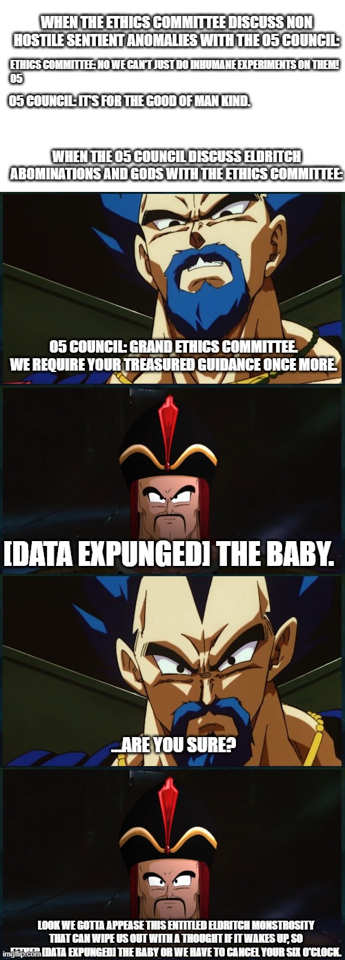 How else did they contain the deer? | WHEN THE ETHICS COMMITTEE DISCUSS NON HOSTILE SENTIENT ANOMALIES WITH THE O5 COUNCIL:; ETHICS COMMITTEE: NO WE CAN'T JUST DO INHUMANE EXPERIMENTS ON THEM!
O5; O5 COUNCIL: IT'S FOR THE GOOD OF MAN KIND. WHEN THE O5 COUNCIL DISCUSS ELDRITCH ABOMINATIONS AND GODS WITH THE ETHICS COMMITTEE:; O5 COUNCIL: GRAND ETHICS COMMITTEE. WE REQUIRE YOUR TREASURED GUIDANCE ONCE MORE. [DATA EXPUNGED] THE BABY. …ARE YOU SURE? LOOK WE GOTTA APPEASE THIS ENTITLED ELDRITCH MONSTROSITY THAT CAN WIPE US OUT WITH A THOUGHT IF IT WAKES UP, SO EITHER [DATA EXPUNGED] THE BABY OR WE HAVE TO CANCEL YOUR SIX O'CLOCK. | image tagged in memes,scp meme,scp | made w/ Imgflip meme maker