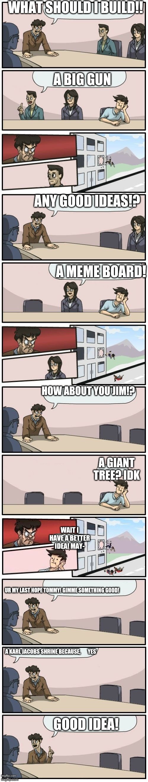 Loooool I literally made  because              Yes | WHAT SHOULD I BUILD!! A BIG GUN; ANY GOOD IDEAS!? A MEME BOARD! HOW ABOUT YOU JIM!? A GIANT TREE? IDK; WAIT I HAVE A BETTER IDEA! MAY-; UR MY LAST HOPE TOMMY! GIMME SOMETHING GOOD! A KARL JACOBS SHRINE BECAUSE,       YES; GOOD IDEA! | image tagged in boardroom meeting suggestions extended | made w/ Imgflip meme maker