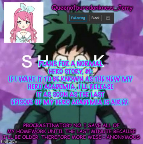 Queenofpuredankness_Jemy announcement template 2 | PLANS FOR A NORMAL HERO STORY, #1:
IF I WANT IT TO BE KNOWN AS THE NEW MY HERO ACADEMIA, I'LL RELEASE IT AS SOON AS THE LAST EPISODE OF MY HERO ACADEMIA IS AIRED. | image tagged in queenofpuredankness_jemy announcement template 2 | made w/ Imgflip meme maker