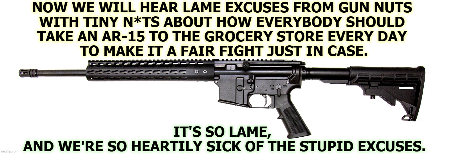 There is no excuse for these deaths. None. | NOW WE WILL HEAR LAME EXCUSES FROM GUN NUTS 
WITH TINY N*TS ABOUT HOW EVERYBODY SHOULD 
TAKE AN AR-15 TO THE GROCERY STORE EVERY DAY 
TO MAKE IT A FAIR FIGHT JUST IN CASE. IT'S SO LAME, 
AND WE'RE SO HEARTILY SICK OF THE STUPID EXCUSES. | image tagged in gun,deaths,massacre,second amendment,nuts | made w/ Imgflip meme maker