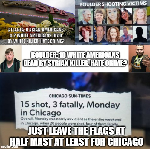 Atlanta, Boulder, Chicago Killings | ATLANTA: 6 ASIAN-AMERICANS & 2 WHITE AMERICANS DEAD BY WHITE KILLER. HATE CRIME? BOULDER: 10 WHITE AMERICANS DEAD BY SYRIAN KILLER. HATE CRIME? JUST LEAVE THE FLAGS AT HALF MAST AT LEAST FOR CHICAGO | image tagged in hate crime,gun control,biden,white privilege,syrian refugees,terrorism | made w/ Imgflip meme maker