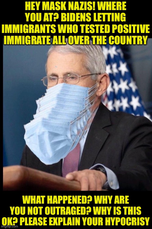 Biden and the Dems letting known virus cases move all over the country. They want this to continue so they can re-infect and shu | HEY MASK NAZIS! WHERE YOU AT? BIDENS LETTING IMMIGRANTS WHO TESTED POSITIVE IMMIGRATE ALL OVER THE COUNTRY; WHAT HAPPENED? WHY ARE YOU NOT OUTRAGED? WHY IS THIS OK? PLEASE EXPLAIN YOUR HYPOCRISY | image tagged in fauci's masks,unmasked,illegal aliens,he's doing something illegal,sad joe biden | made w/ Imgflip meme maker