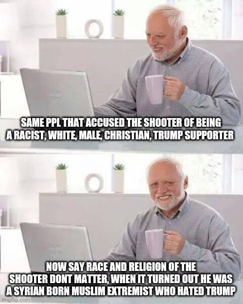 Liberals are lunatics | SAME PPL THAT ACCUSED THE SHOOTER OF BEING A RACIST, WHITE, MALE, CHRISTIAN, TRUMP SUPPORTER; NOW SAY RACE AND RELIGION OF THE SHOOTER DONT MATTER, WHEN IT TURNED OUT HE WAS A SYRIAN BORN MUSLIM EXTREMIST WHO HATED TRUMP | image tagged in memes,hide the pain harold,democrats,social justice warriors,racist,shooting | made w/ Imgflip meme maker