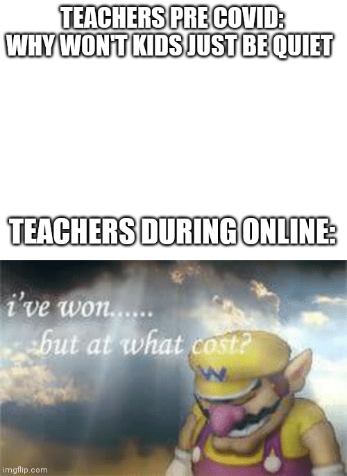 Teachers be like | TEACHERS PRE COVID: WHY WON'T KIDS JUST BE QUIET; TEACHERS DURING ONLINE: | image tagged in blank white template,i've won but at what cost | made w/ Imgflip meme maker