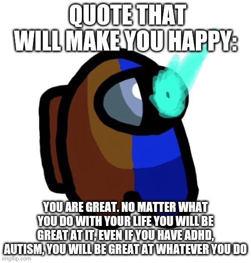 I hope this makes someone happy :) | QUOTE THAT WILL MAKE YOU HAPPY:; YOU ARE GREAT. NO MATTER WHAT YOU DO WITH YOUR LIFE YOU WILL BE GREAT AT IT, EVEN IF YOU HAVE ADHD, AUTISM, YOU WILL BE GREAT AT WHATEVER YOU DO | image tagged in bad time brown | made w/ Imgflip meme maker