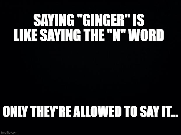 oh no, here comes the childish comments... | SAYING "GINGER" IS LIKE SAYING THE "N" WORD; ONLY THEY'RE ALLOWED TO SAY IT... | image tagged in black background,ginger,gingers,racist,nobody | made w/ Imgflip meme maker