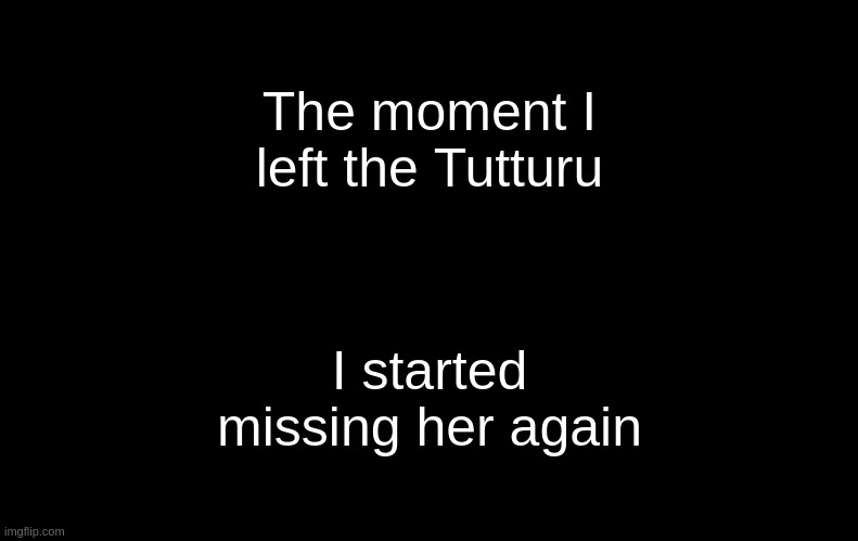 ;-; | The moment I left the Tutturu; I started missing her again | image tagged in black | made w/ Imgflip meme maker