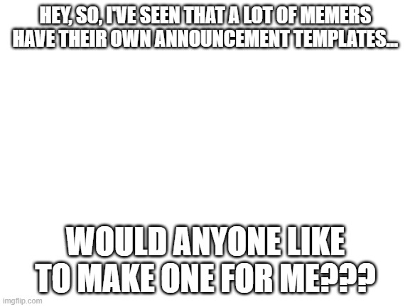 If you did, I would be very thankful | HEY, SO, I'VE SEEN THAT A LOT OF MEMERS HAVE THEIR OWN ANNOUNCEMENT TEMPLATES... WOULD ANYONE LIKE TO MAKE ONE FOR ME??? | image tagged in blank white template | made w/ Imgflip meme maker