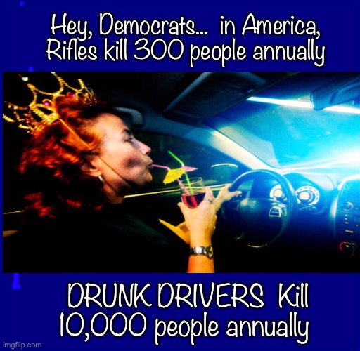 Drunken Killers    ~neverwoke~ | Hey, Democrats...  in America,
Rifles kill 300 people annually; DRUNK DRIVERS  Kill 10,000 people annually | image tagged in 2nd amendment,power and control,gun control,drunk drivers,dummycrats,biden | made w/ Imgflip meme maker