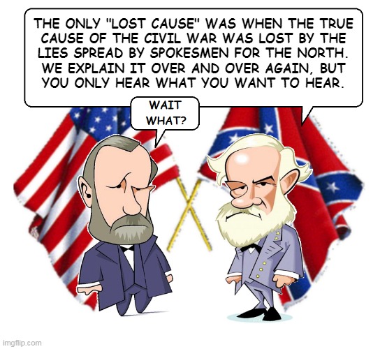 The Civil War | THE ONLY "LOST CAUSE" WAS WHEN THE TRUE
CAUSE OF THE CIVIL WAR WAS LOST BY THE
LIES SPREAD BY SPOKESMEN FOR THE NORTH.
WE EXPLAIN IT OVER AND OVER AGAIN, BUT
YOU ONLY HEAR WHAT YOU WANT TO HEAR. | image tagged in civil war debate | made w/ Imgflip meme maker