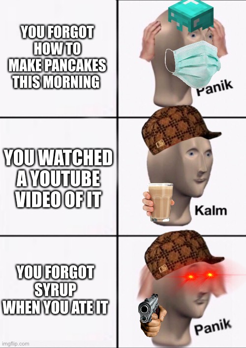 pancakes | YOU FORGOT HOW TO MAKE PANCAKES THIS MORNING; YOU WATCHED A YOUTUBE VIDEO OF IT; YOU FORGOT SYRUP WHEN YOU ATE IT | image tagged in stonks panic calm panic | made w/ Imgflip meme maker