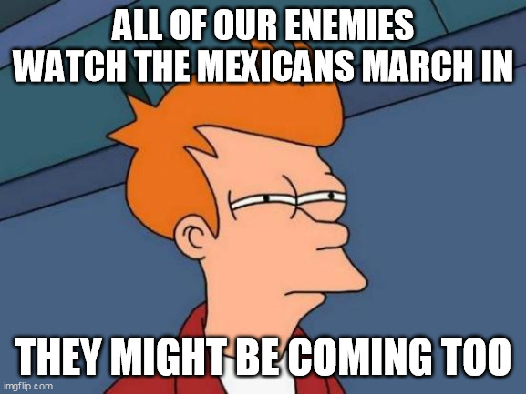 Futurama Fry | ALL OF OUR ENEMIES WATCH THE MEXICANS MARCH IN; THEY MIGHT BE COMING TOO | image tagged in memes,futurama fry | made w/ Imgflip meme maker