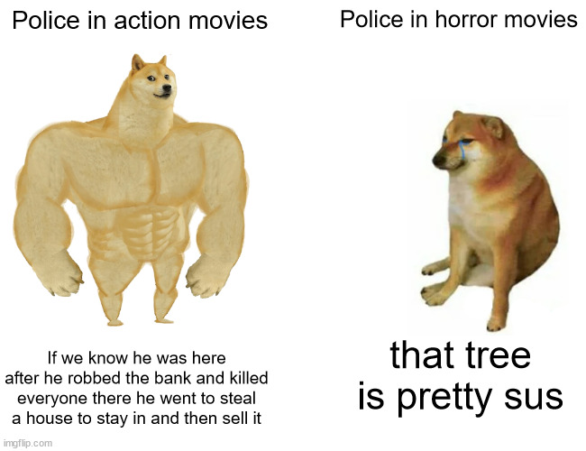 Police in Movies |  Police in action movies; Police in horror movies; If we know he was here after he robbed the bank and killed everyone there he went to steal a house to stay in and then sell it; that tree is pretty sus | image tagged in memes,buff doge vs cheems | made w/ Imgflip meme maker