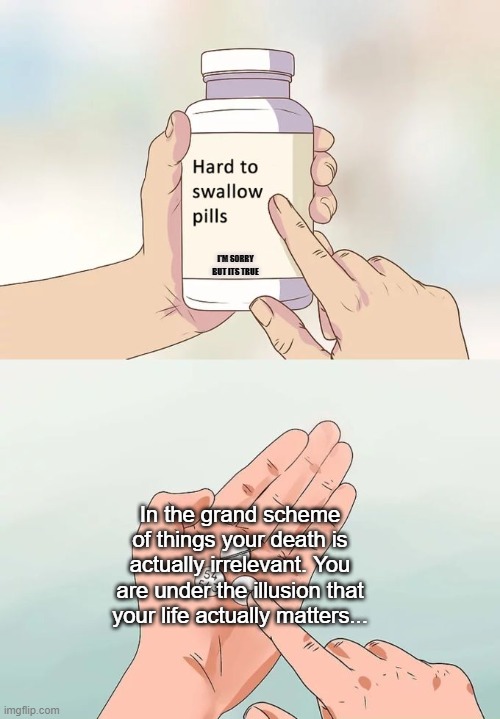 Hard To Swallow Pills | I'M SORRY BUT ITS TRUE; In the grand scheme of things your death is actually irrelevant. You are under the illusion that your life actually matters... | image tagged in memes,hard to swallow pills | made w/ Imgflip meme maker