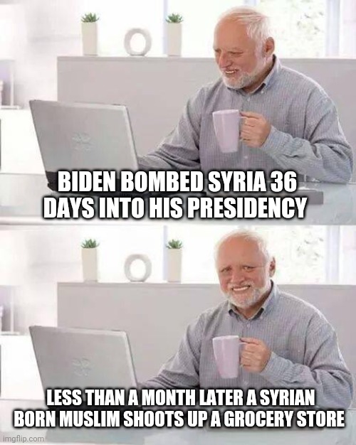 Biden is a fraudulent president | BIDEN BOMBED SYRIA 36 DAYS INTO HIS PRESIDENCY; LESS THAN A MONTH LATER A SYRIAN BORN MUSLIM SHOOTS UP A GROCERY STORE | image tagged in memes,hide the pain harold,democrats,shooting,terrorism,liberal logic | made w/ Imgflip meme maker