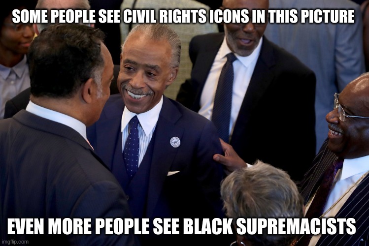 Reverse racism is still racism | SOME PEOPLE SEE CIVIL RIGHTS ICONS IN THIS PICTURE; EVEN MORE PEOPLE SEE BLACK SUPREMACISTS | image tagged in rich old black men meme,reverse racism,stop rewarding racists,race baiters,professional criminals,respect must be earned | made w/ Imgflip meme maker