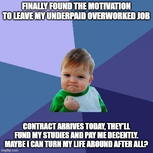 Good news at last? | FINALLY FOUND THE MOTIVATION TO LEAVE MY UNDERPAID OVERWORKED JOB; CONTRACT ARRIVES TODAY, THEY'LL FUND MY STUDIES AND PAY ME DECENTLY. MAYBE I CAN TURN MY LIFE AROUND AFTER ALL? | image tagged in memes,success kid | made w/ Imgflip meme maker