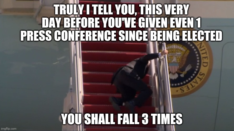 Jesus said to Biden... | TRULY I TELL YOU, THIS VERY DAY BEFORE YOU'VE GIVEN EVEN 1 PRESS CONFERENCE SINCE BEING ELECTED; YOU SHALL FALL 3 TIMES | image tagged in biden falling,joe biden,biden,sad joe biden,falling down,stairs | made w/ Imgflip meme maker