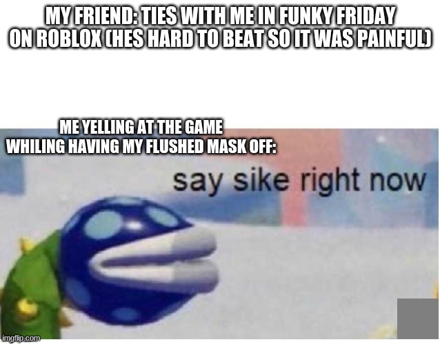 roblox again | MY FRIEND: TIES WITH ME IN FUNKY FRIDAY ON ROBLOX (HES HARD TO BEAT SO IT WAS PAINFUL); ME YELLING AT THE GAME WHILING HAVING MY FLUSHED MASK OFF: | image tagged in say sike right now | made w/ Imgflip meme maker